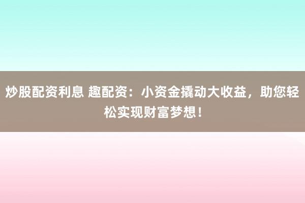 炒股配资利息 趣配资：小资金撬动大收益，助您轻松实现财富梦想！