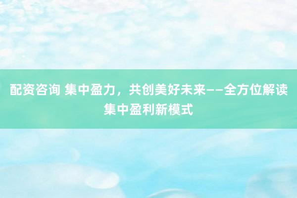 配资咨询 集中盈力，共创美好未来——全方位解读集中盈利新模式