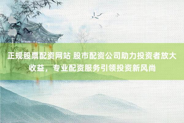 正规股票配资网站 股市配资公司助力投资者放大收益，专业配资服务引领投资新风尚