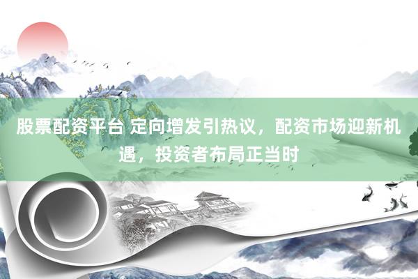 股票配资平台 定向增发引热议，配资市场迎新机遇，投资者布局正当时